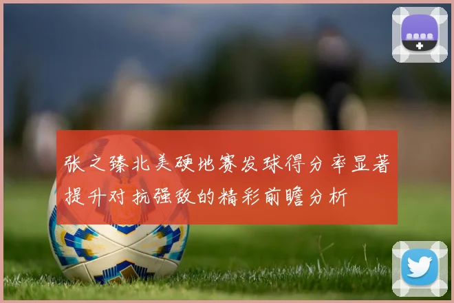 张之臻北美硬地赛发球得分率显著提升对抗强敌的精彩前瞻分析