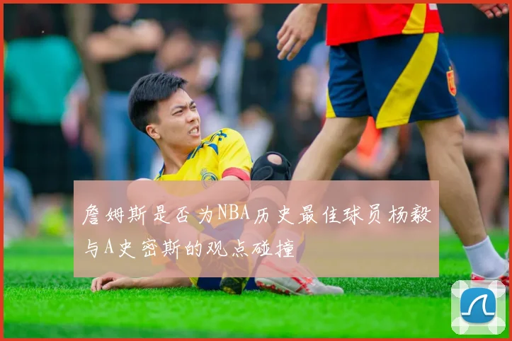 詹姆斯是否为NBA历史最佳球员杨毅与A史密斯的观点碰撞