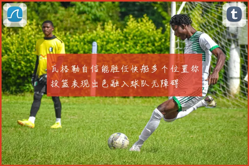 瓦格勒自信能胜任快船多个位置称投篮表现出色融入球队无障碍