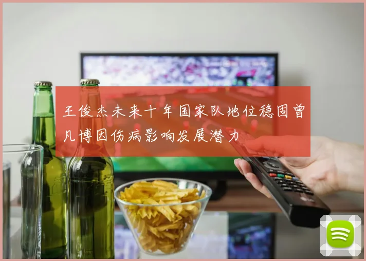 王俊杰未来十年国家队地位稳固曾凡博因伤病影响发展潜力