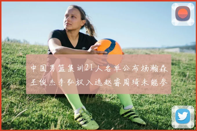 中国男篮集训21人名单公布杨瀚森王俊杰李弘权入选赵睿周琦未能参加