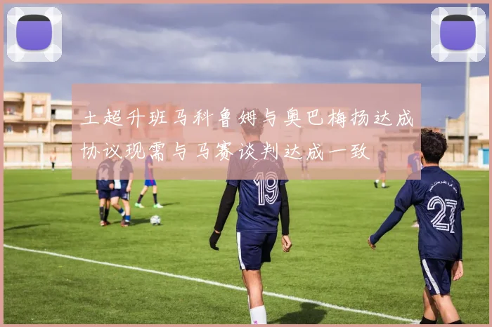 土超升班马科鲁姆与奥巴梅扬达成协议现需与马赛谈判达成一致