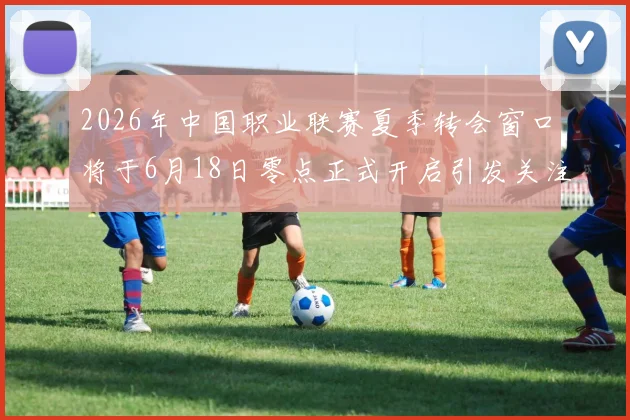 2026年中国职业联赛夏季转会窗口将于6月18日零点正式开启引发关注
