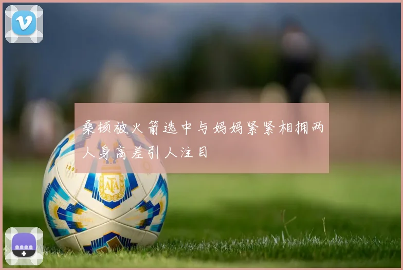 桑顿被火箭选中与妈妈紧紧相拥两人身高差引人注目