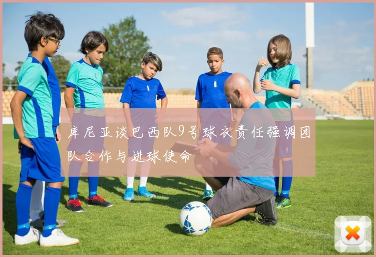 库尼亚谈巴西队9号球衣责任强调团队合作与进球使命
