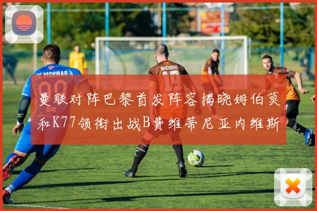 曼联对阵巴黎首发阵容揭晓姆伯莫和K77领衔出战B费维蒂尼亚内维斯坐替补
