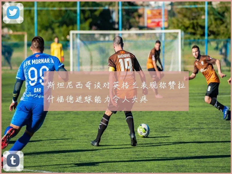 斯坦尼西奇谈对英格兰表现称赞拉什福德进球能力令人头疼
