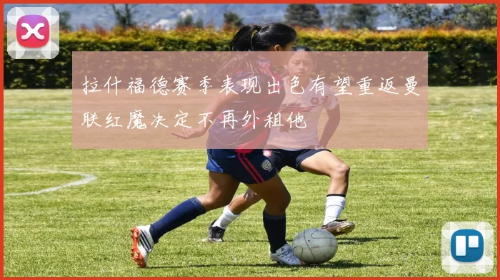 拉什福德赛季表现出色有望重返曼联红魔决定不再外租他