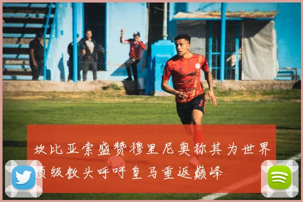 坎比亚索盛赞穆里尼奥称其为世界顶级教头呼吁皇马重返巅峰