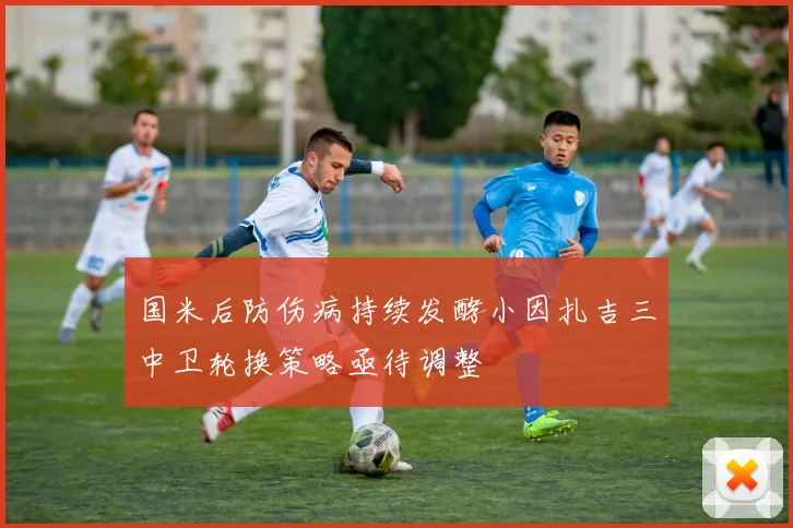 国米后防伤病持续发酵小因扎吉三中卫轮换策略亟待调整