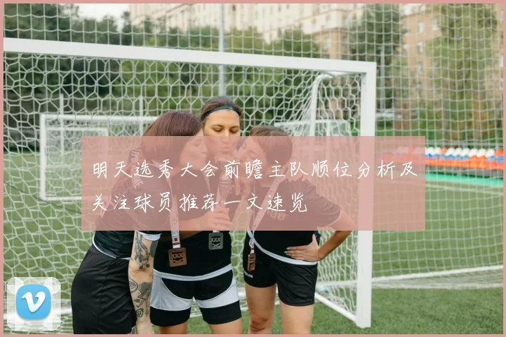 明天选秀大会前瞻主队顺位分析及关注球员推荐一文速览