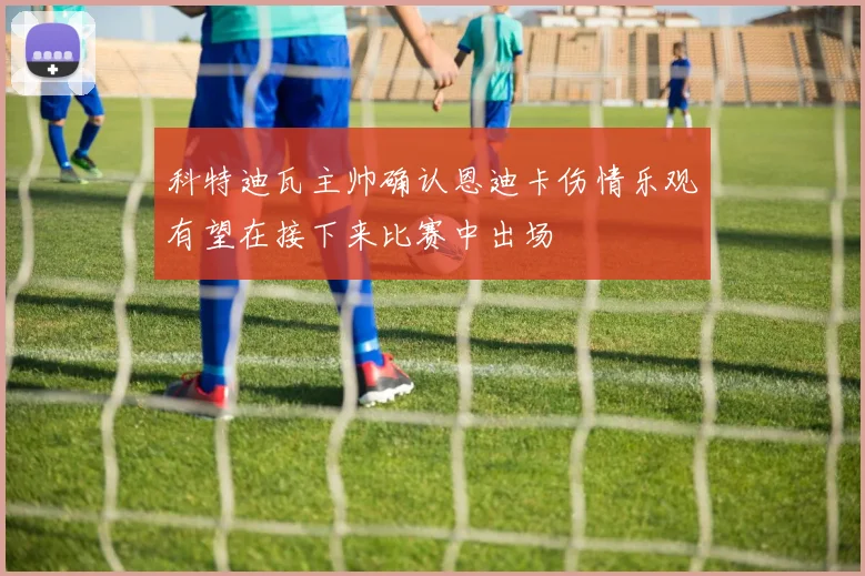 科特迪瓦主帅确认恩迪卡伤情乐观有望在接下来比赛中出场