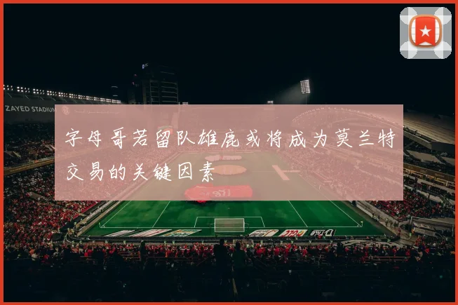 字母哥若留队雄鹿或将成为莫兰特交易的关键因素