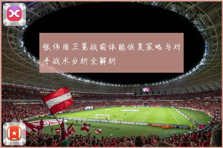 张伟丽卫冕战前体能恢复策略与对手战术分析全解析