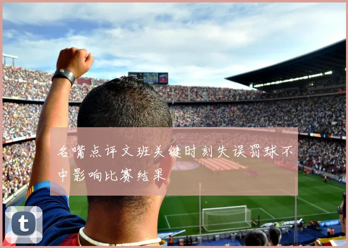 名嘴点评文班关键时刻失误罚球不中影响比赛结果