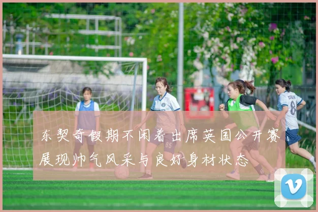 东契奇假期不闲着出席英国公开赛展现帅气风采与良好身材状态